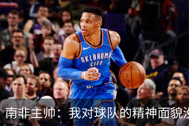 南非主帅：我对球队的精神面貌没有怨言，可以愉快地回顾这届赛事