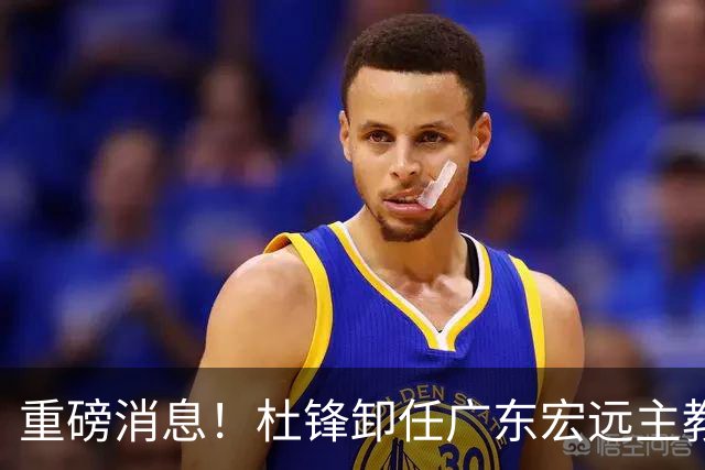 重磅消息！杜锋卸任广东宏远主教练，后续变化值得关注